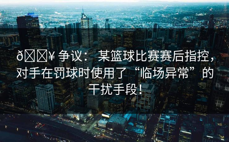 💥 争议： 某篮球比赛赛后指控，对手在罚球时使用了“临场异常”的干扰手段！