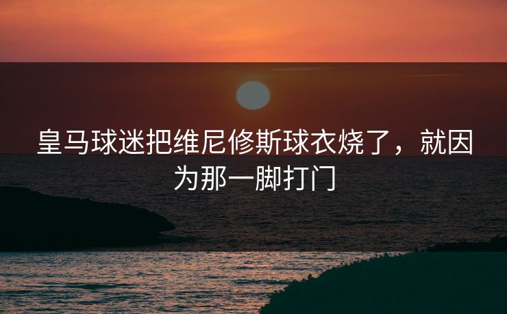 皇马球迷把维尼修斯球衣烧了,就因为那一脚打门 皇马球迷把维尼修斯球衣烧了,就因为那一脚打门