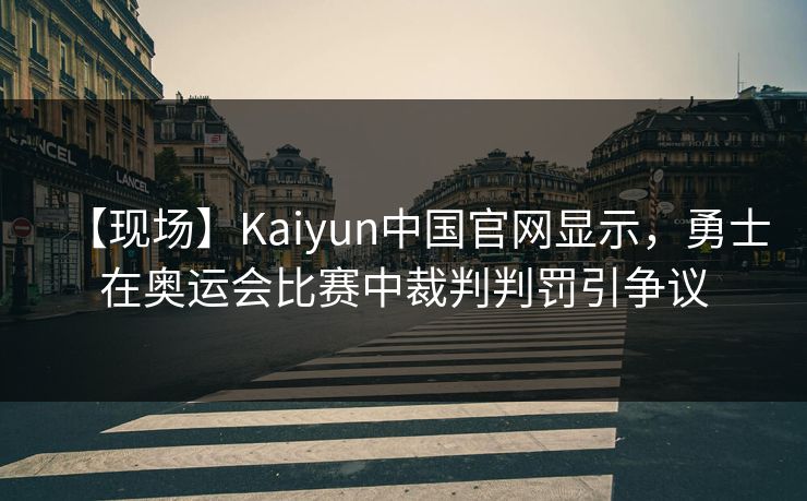 【现场】Kaiyun中国官网显示，勇士在奥运会比赛中裁判判罚引争议