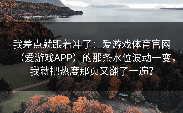 我差点就跟着冲了：爱游戏体育官网（爱游戏APP）的那条水位波动一变，我就把热度那页又翻了一遍？