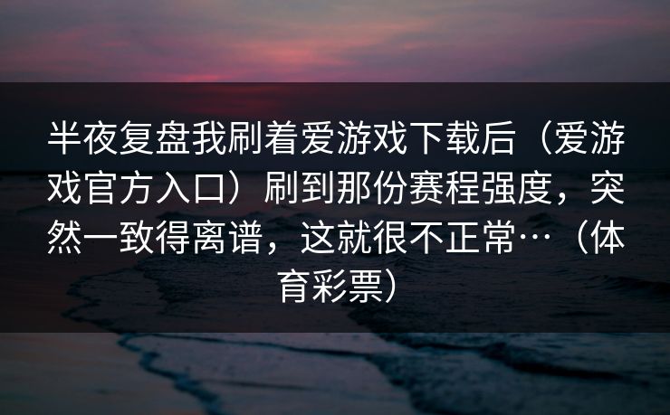 半夜复盘我刷着爱游戏下载后（爱游戏官方入口）刷到那份赛程强度，突然一致得离谱，这就很不正常…（体育彩票）