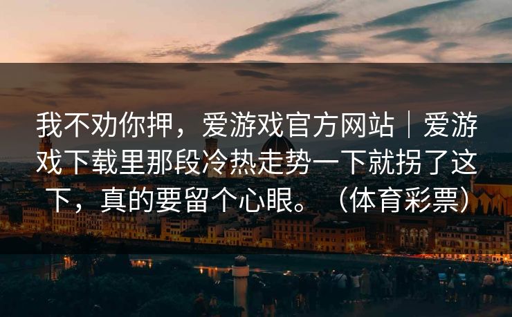我不劝你押，爱游戏官方网站｜爱游戏下载里那段冷热走势一下就拐了这下，真的要留个心眼。（体育彩票）