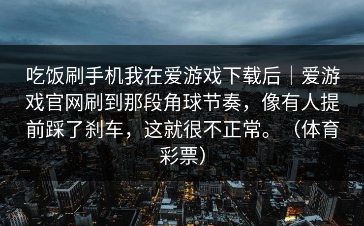 吃饭刷手机我在爱游戏下载后｜爱游戏官网刷到那段角球节奏，像有人提前踩了刹车，这就很不正常。（体育彩票）