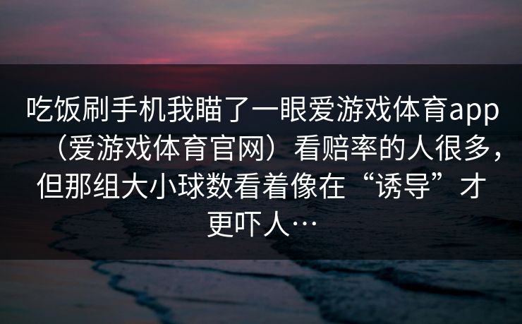 吃饭刷手机我瞄了一眼爱游戏体育app（爱游戏体育官网）看赔率的人很多，但那组大小球数看着像在“诱导”才更吓人…
