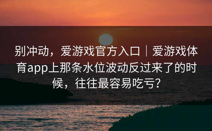 别冲动,爱游戏官方入口|爱游戏体育app上那条水位波动反过来了的时候,往往最容易吃亏? 别冲动,爱游戏官方入口|爱游戏体育app上那条水位波动反过来了的时候,往往最容易吃亏?