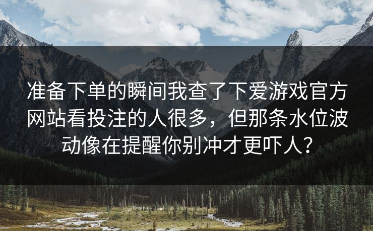 准备下单的瞬间我查了下爱游戏官方网站看投注的人很多,但那条水位波动像在提醒你别冲才更吓人? 准备下单的瞬间我查了下爱游戏官方网站看投注的人很多,但那条水位波动像在提醒你别冲才更吓人?