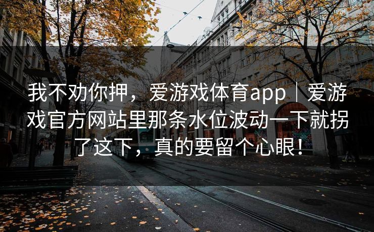 我不劝你押,爱游戏体育app|爱游戏官方网站里那条水位波动一下就拐了这下,真的要留个心眼! 我不劝你押,爱游戏体育app|爱游戏官方网站里那条水位波动一下就拐了这下,真的要留个心眼!