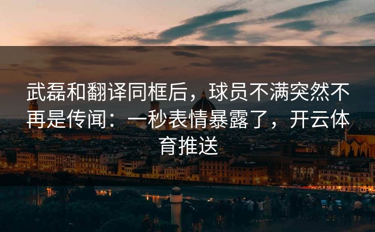 武磊和翻译同框后,球员不满突然不再是传闻:一秒表情暴露了,开云体育推送 武磊和翻译同框后,球员不满突然不再是传闻:一秒表情暴露了,开云体育推送